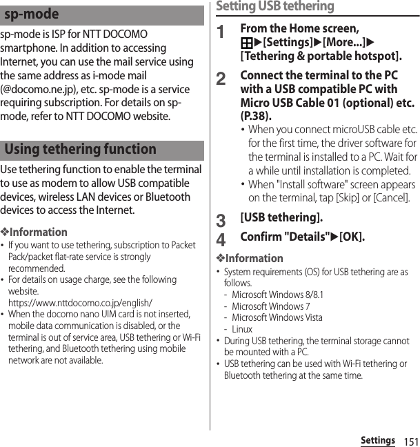 151Settingssp-mode is ISP for NTT DOCOMO smartphone. In addition to accessing Internet, you can use the mail service using the same address as i-mode mail (@docomo.ne.jp), etc. sp-mode is a service requiring subscription. For details on sp-mode, refer to NTT DOCOMO website.Use tethering function to enable the terminal to use as modem to allow USB compatible devices, wireless LAN devices or Bluetooth devices to access the Internet.❖Information･If you want to use tethering, subscription to Packet Pack/packet flat-rate service is strongly recommended.･For details on usage charge, see the following website.https://www.nttdocomo.co.jp/english/ ･When the docomo nano UIM card is not inserted, mobile data communication is disabled, or the terminal is out of service area, USB tethering or Wi-Fi tethering, and Bluetooth tethering using mobile network are not available.Setting USB tethering1From the Home screen, u[Settings]u[More...]u[Tethering &amp; portable hotspot].2Connect the terminal to the PC with a USB compatible PC with Micro USB Cable 01 (optional) etc. (P.38).･When you connect microUSB cable etc. for the first time, the driver software for the terminal is installed to a PC. Wait for a while until installation is completed.･When &quot;Install software&quot; screen appears on the terminal, tap [Skip] or [Cancel].3[USB tethering].4Confirm &quot;Details&quot;u[OK].❖Information･System requirements (OS) for USB tethering are as follows.- Microsoft Windows 8/8.1- Microsoft Windows 7- Microsoft Windows Vista-Linux･During USB tethering, the terminal storage cannot be mounted with a PC.･USB tethering can be used with Wi-Fi tethering or Bluetooth tethering at the same time.sp-modeUsing tethering function