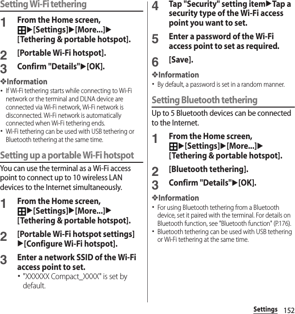 152SettingsSetting Wi-Fi tethering1From the Home screen, u[Settings]u[More...]u[Tethering &amp; portable hotspot].2[Portable Wi-Fi hotspot].3Confirm &quot;Details&quot;u[OK].❖Information･If Wi-Fi tethering starts while connecting to Wi-Fi network or the terminal and DLNA device are connected via Wi-Fi network, Wi-Fi network is disconnected. Wi-Fi network is automatically connected when Wi-Fi tethering ends.･Wi-Fi tethering can be used with USB tethering or Bluetooth tethering at the same time.Setting up a portable Wi-Fi hotspotYou can use the terminal as a Wi-Fi access point to connect up to 10 wireless LAN devices to the Internet simultaneously.1From the Home screen, u[Settings]u[More...]u[Tethering &amp; portable hotspot].2[Portable Wi-Fi hotspot settings]u[Configure Wi-Fi hotspot].3Enter a network SSID of the Wi-Fi access point to set.･&quot;XXXXXX Compact_XXXX&quot; is set by default.4Tap &quot;Security&quot; setting itemuTap a security type of the Wi-Fi access point you want to set.5Enter a password of the Wi-Fi access point to set as required.6[Save].❖Information･By default, a password is set in a random manner.Setting Bluetooth tetheringUp to 5 Bluetooth devices can be connected to the Internet.1From the Home screen, u[Settings]u[More...]u[Tethering &amp; portable hotspot].2[Bluetooth tethering].3Confirm &quot;Details&quot;u[OK].❖Information･For using Bluetooth tethering from a Bluetooth device, set it paired with the terminal. For details on Bluetooth function, see &quot;Bluetooth function&quot; (P.176).･Bluetooth tethering can be used with USB tethering or Wi-Fi tethering at the same time.