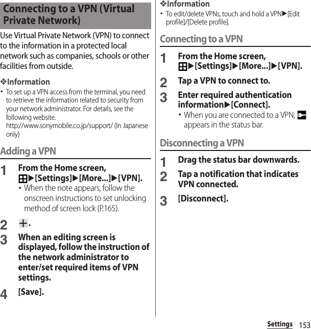 153SettingsUse Virtual Private Network (VPN) to connect to the information in a protected local network such as companies, schools or other facilities from outside.❖Information･To set up a VPN access from the terminal, you need to retrieve the information related to security from your network administrator. For details, see the following website.http://www.sonymobile.co.jp/support/ (In Japanese only) Adding a VPN1From the Home screen, u[Settings]u[More...]u[VPN].･When the note appears, follow the onscreen instructions to set unlocking method of screen lock (P.165).2.3When an editing screen is displayed, follow the instruction of the network administrator to enter/set required items of VPN settings.4[Save].❖Information･To edit/delete VPNs, touch and hold a VPNu[Edit profile]/[Delete profile].Connecting to a VPN1From the Home screen, u[Settings]u[More...]u[VPN].2Tap a VPN to connect to.3Enter required authentication informationu[Connect].･When you are connected to a VPN,   appears in the status bar.Disconnecting a VPN1Drag the status bar downwards.2Tap a notification that indicates VPN connected.3[Disconnect].Connecting to a VPN (Virtual Private Network)