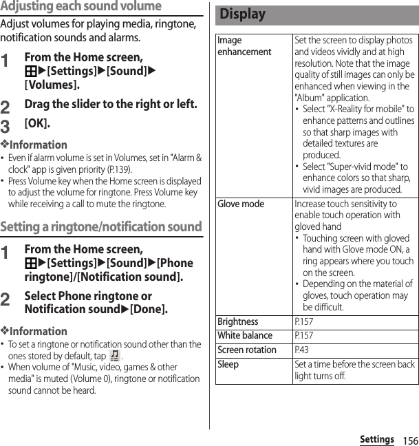 156SettingsAdjusting each sound volumeAdjust volumes for playing media, ringtone, notification sounds and alarms.1From the Home screen, u[Settings]u[Sound]u[Volumes].2Drag the slider to the right or left.3[OK].❖Information･Even if alarm volume is set in Volumes, set in &quot;Alarm &amp; clock&quot; app is given priority (P.139).･Press Volume key when the Home screen is displayed to adjust the volume for ringtone. Press Volume key while receiving a call to mute the ringtone.Setting a ringtone/notification sound1From the Home screen, u[Settings]u[Sound]u[Phone ringtone]/[Notification sound].2Select Phone ringtone or Notification soundu[Done].❖Information･To set a ringtone or notification sound other than the ones stored by default, tap  .･When volume of &quot;Music, video, games &amp; other media&quot; is muted (Volume 0), ringtone or notification sound cannot be heard.DisplayImage enhancementSet the screen to display photos and videos vividly and at high resolution. Note that the image quality of still images can only be enhanced when viewing in the &quot;Album&quot; application.･Select &quot;X-Reality for mobile&quot; to enhance patterns and outlines so that sharp images with detailed textures are produced.･Select &quot;Super-vivid mode&quot; to enhance colors so that sharp, vivid images are produced.Glove modeIncrease touch sensitivity to enable touch operation with gloved hand･Touching screen with gloved hand with Glove mode ON, a ring appears where you touch on the screen.･Depending on the material of gloves, touch operation may be difficult.BrightnessP. 1 5 7White balanceP. 1 5 7Screen rotationP. 4 3SleepSet a time before the screen back light turns off.