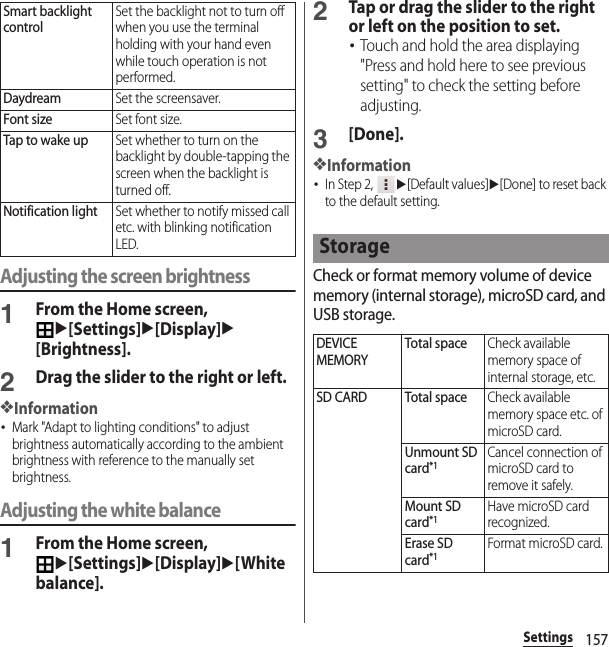 157SettingsAdjusting the screen brightness1From the Home screen, u[Settings]u[Display]u[Brightness].2Drag the slider to the right or left.❖Information･Mark &quot;Adapt to lighting conditions&quot; to adjust brightness automatically according to the ambient brightness with reference to the manually set brightness.Adjusting the white balance1From the Home screen, u[Settings]u[Display]u[White balance].2Tap or drag the slider to the right or left on the position to set.･Touch and hold the area displaying &quot;Press and hold here to see previous setting&quot; to check the setting before adjusting.3[Done].❖Information･In Step 2, u[Default values]u[Done] to reset back to the default setting.Check or format memory volume of device memory (internal storage), microSD card, and USB storage.Smart backlight controlSet the backlight not to turn off when you use the terminal holding with your hand even while touch operation is not performed.DaydreamSet the screensaver.Font sizeSet font size.Tap to wake upSet whether to turn on the backlight by double-tapping the screen when the backlight is turned off.Notification lightSet whether to notify missed call etc. with blinking notification LED.StorageDEVICE MEMORYTotal spaceCheck available memory space of internal storage, etc.SD CARD Total spaceCheck available memory space etc. of microSD card.Unmount SD card*1Cancel connection of microSD card to remove it safely.Mount SD card*1Have microSD card recognized.Erase SD card*1Format microSD card.