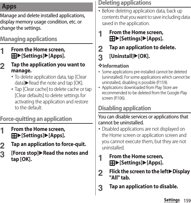 159SettingsManage and delete installed applications, display memory usage condition, etc. or change the settings.Managing applications1From the Home screen, u[Settings]u[Apps].2Tap the application you want to manage.･To delete application data, tap [Clear data]uRead the note and tap [OK].･Tap [Clear cache] to delete cache or tap [Clear defaults] to delete settings for activating the application and restore to the default.Force-quitting an application1From the Home screen, u[Settings]u[Apps].2Tap an application to force-quit.3[Force stop]uRead the notes and tap [OK].Deleting applications･Before deleting application data, back up contents that you want to save including data saved in the application.1From the Home screen, u[Settings]u[Apps].2Tap an application to delete.3[Uninstall]u[OK].❖Information･Some applications pre-installed cannot be deleted (uninstalled). For some applications which cannot be uninstalled, disabling is possible (P.159).･Applications downloaded from Play Store are recommended to be deleted from the Google Play screen (P.106).Disabling applicationYou can disable services or applications that cannot be uninstalled.･Disabled applications are not displayed on the Home screen or application screen and you cannot execute them, but they are not uninstalled.1From the Home screen, u[Settings]u[Apps].2Flick the screen to the leftuDisplay &quot;All&quot; tab.3Tap an application to disable.Apps