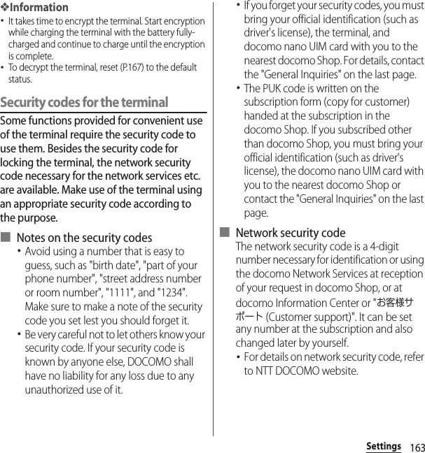 163Settings❖Information･It takes time to encrypt the terminal. Start encryption while charging the terminal with the battery fully-charged and continue to charge until the encryption is complete.･To decrypt the terminal, reset (P.167) to the default status.Security codes for the terminalSome functions provided for convenient use of the terminal require the security code to use them. Besides the security code for locking the terminal, the network security code necessary for the network services etc. are available. Make use of the terminal using an appropriate security code according to the purpose.■ Notes on the security codes･Avoid using a number that is easy to guess, such as &quot;birth date&quot;, &quot;part of your phone number&quot;, &quot;street address number or room number&quot;, &quot;1111&quot;, and &quot;1234&quot;. Make sure to make a note of the security code you set lest you should forget it.･Be very careful not to let others know your security code. If your security code is known by anyone else, DOCOMO shall have no liability for any loss due to any unauthorized use of it.･If you forget your security codes, you must bring your official identification (such as driver&apos;s license), the terminal, and docomo nano UIM card with you to the nearest docomo Shop. For details, contact the &quot;General Inquiries&quot; on the last page.･The PUK code is written on the subscription form (copy for customer) handed at the subscription in the docomo Shop. If you subscribed other than docomo Shop, you must bring your official identification (such as driver&apos;s license), the docomo nano UIM card with you to the nearest docomo Shop or contact the &quot;General Inquiries&quot; on the last page.■ Network security codeThe network security code is a 4-digit number necessary for identification or using the docomo Network Services at reception of your request in docomo Shop, or at docomo Information Center or &quot;お客様サポート (Customer support)&quot;. It can be set any number at the subscription and also changed later by yourself.･For details on network security code, refer to NTT DOCOMO website.