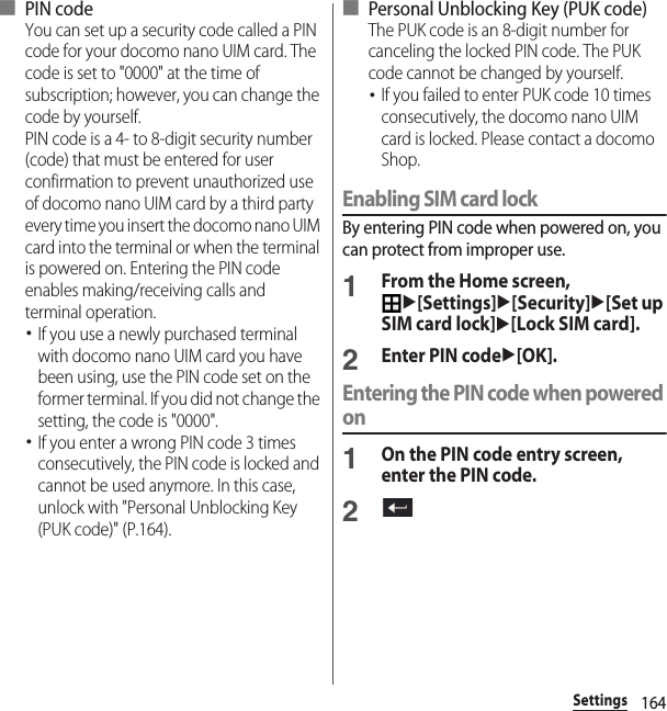 164Settings■ PIN codeYou can set up a security code called a PIN code for your docomo nano UIM card. The code is set to &quot;0000&quot; at the time of subscription; however, you can change the code by yourself.PIN code is a 4- to 8-digit security number (code) that must be entered for user confirmation to prevent unauthorized use of docomo nano UIM card by a third party every time you insert the docomo nano UIM card into the terminal or when the terminal is powered on. Entering the PIN code enables making/receiving calls and terminal operation.･If you use a newly purchased terminal with docomo nano UIM card you have been using, use the PIN code set on the former terminal. If you did not change the setting, the code is &quot;0000&quot;.･If you enter a wrong PIN code 3 times consecutively, the PIN code is locked and cannot be used anymore. In this case, unlock with &quot;Personal Unblocking Key (PUK code)&quot; (P.164).■ Personal Unblocking Key (PUK code)The PUK code is an 8-digit number for canceling the locked PIN code. The PUK code cannot be changed by yourself.･If you failed to enter PUK code 10 times consecutively, the docomo nano UIM card is locked. Please contact a docomo Shop.Enabling SIM card lockBy entering PIN code when powered on, you can protect from improper use.1From the Home screen, u[Settings]u[Security]u[Set up SIM card lock]u[Lock SIM card].2Enter PIN codeu[OK].Entering the PIN code when powered on1On the PIN code entry screen, enter the PIN code.2