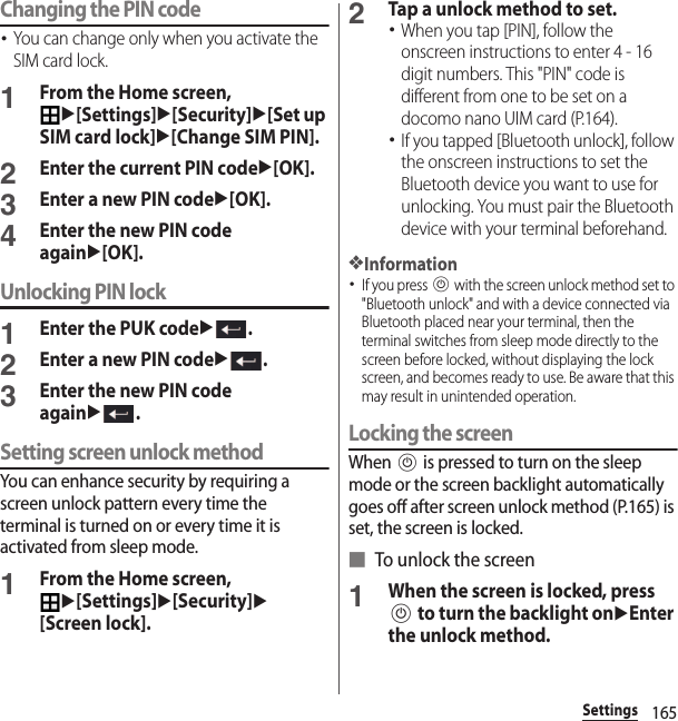 165SettingsChanging the PIN code･You can change only when you activate the SIM card lock.1From the Home screen, u[Settings]u[Security]u[Set up SIM card lock]u[Change SIM PIN].2Enter the current PIN codeu[OK].3Enter a new PIN codeu[OK].4Enter the new PIN code againu[OK].Unlocking PIN lock1Enter the PUK codeu.2Enter a new PIN codeu.3Enter the new PIN code againu.Setting screen unlock methodYou can enhance security by requiring a screen unlock pattern every time the terminal is turned on or every time it is activated from sleep mode.1From the Home screen, u[Settings]u[Security]u[Screen lock].2Tap a unlock method to set.･When you tap [PIN], follow the onscreen instructions to enter 4 - 16 digit numbers. This &quot;PIN&quot; code is different from one to be set on a docomo nano UIM card (P.164).･If you tapped [Bluetooth unlock], follow the onscreen instructions to set the Bluetooth device you want to use for unlocking. You must pair the Bluetooth device with your terminal beforehand.❖Information･If you press P with the screen unlock method set to &quot;Bluetooth unlock&quot; and with a device connected via Bluetooth placed near your terminal, then the terminal switches from sleep mode directly to the screen before locked, without displaying the lock screen, and becomes ready to use. Be aware that this may result in unintended operation.Locking the screenWhen P is pressed to turn on the sleep mode or the screen backlight automatically goes off after screen unlock method (P.165) is set, the screen is locked.■ To unlock the screen1When the screen is locked, press P to turn the backlight onuEnter the unlock method.