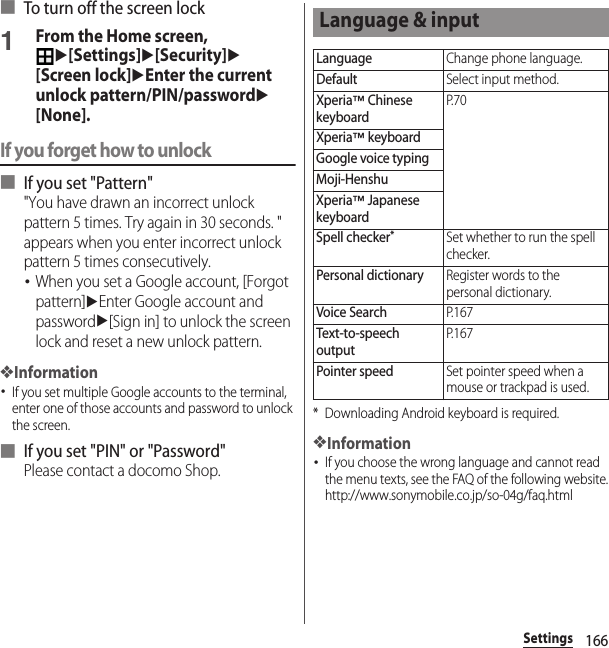 166Settings■ To turn off the screen lock1From the Home screen, u[Settings]u[Security]u[Screen lock]uEnter the current unlock pattern/PIN/passwordu[None].If you forget how to unlock■ If you set &quot;Pattern&quot;&quot;You have drawn an incorrect unlock pattern 5 times. Try again in 30 seconds. &quot; appears when you enter incorrect unlock pattern 5 times consecutively.･When you set a Google account, [Forgot pattern]uEnter Google account and passwordu[Sign in] to unlock the screen lock and reset a new unlock pattern.❖Information･If you set multiple Google accounts to the terminal, enter one of those accounts and password to unlock the screen.■ If you set &quot;PIN&quot; or &quot;Password&quot;Please contact a docomo Shop.* Downloading Android keyboard is required.❖Information･If you choose the wrong language and cannot read the menu texts, see the FAQ of the following website.http://www.sonymobile.co.jp/so-04g/faq.html Language &amp; inputLanguageChange phone language.DefaultSelect input method.Xperia™ Chinese keyboardP. 7 0Xperia™ keyboardGoogle voice typingMoji-HenshuXperia™ Japanese keyboardSpell checker*Set whether to run the spell checker.Personal dictionaryRegister words to the personal dictionary.Voice SearchP. 1 6 7Text-to-speech outputP. 1 6 7Pointer speedSet pointer speed when a mouse or trackpad is used.