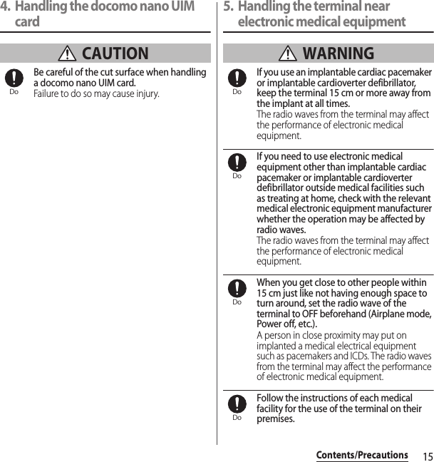 15Contents/Precautions4. Handling the docomo nano UIM card CAUTIONBe careful of the cut surface when handling a docomo nano UIM card.Failure to do so may cause injury.5. Handling the terminal near electronic medical equipment WARNINGIf you use an implantable cardiac pacemaker or implantable cardioverter defibrillator, keep the terminal 15 cm or more away from the implant at all times.The radio waves from the terminal may affect the performance of electronic medical equipment.If you need to use electronic medical equipment other than implantable cardiac pacemaker or implantable cardioverter defibrillator outside medical facilities such as treating at home, check with the relevant medical electronic equipment manufacturer whether the operation may be affected by radio waves.The radio waves from the terminal may affect the performance of electronic medical equipment.When you get close to other people within 15 cm just like not having enough space to turn around, set the radio wave of the terminal to OFF beforehand (Airplane mode, Power off, etc.).A person in close proximity may put on implanted a medical electrical equipment such as pacemakers and ICDs. The radio waves from the terminal may affect the performance of electronic medical equipment.Follow the instructions of each medical facility for the use of the terminal on their premises.Do DoDoDoDo