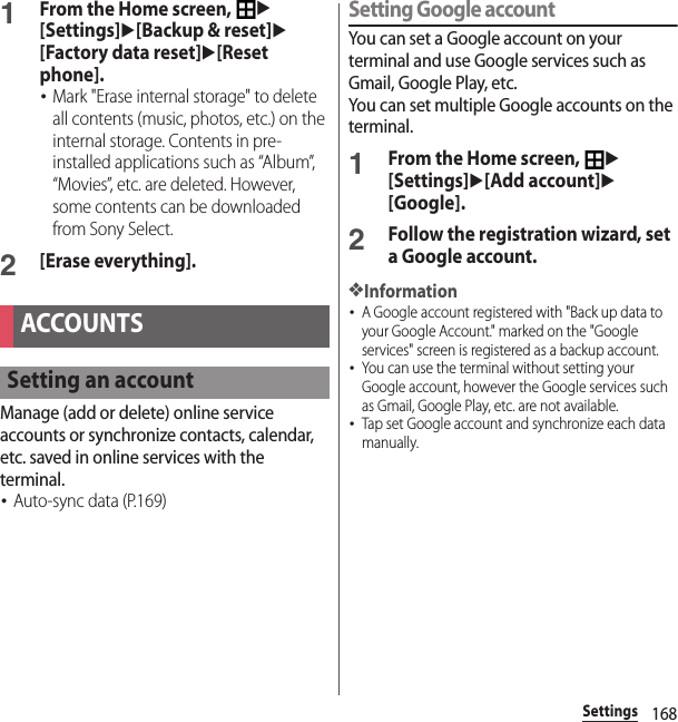 168Settings1From the Home screen, u[Settings]u[Backup &amp; reset]u[Factory data reset]u[Reset phone].･Mark &quot;Erase internal storage&quot; to delete all contents (music, photos, etc.) on the internal storage. Contents in pre-installed applications such as “Album”, “Movies”, etc. are deleted. However, some contents can be downloaded from Sony Select.2[Erase everything].Manage (add or delete) online service accounts or synchronize contacts, calendar, etc. saved in online services with the terminal.･Auto-sync data (P.169)Setting Google accountYou can set a Google account on your terminal and use Google services such as Gmail, Google Play, etc.You can set multiple Google accounts on the terminal.1From the Home screen, u[Settings]u[Add account]u[Google].2Follow the registration wizard, set a Google account.❖Information･A Google account registered with &quot;Back up data to your Google Account.&quot; marked on the &quot;Google services&quot; screen is registered as a backup account.･You can use the terminal without setting your Google account, however the Google services such as Gmail, Google Play, etc. are not available.･Tap set Google account and synchronize each data manually.ACCOUNTSSetting an account