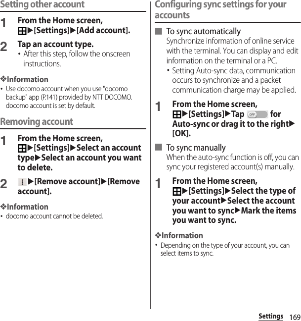 169SettingsSetting other account1From the Home screen, u[Settings]u[Add account].2Tap an account type.･After this step, follow the onscreen instructions.❖Information･Use docomo account when you use &quot;docomo backup&quot; app (P.141) provided by NTT DOCOMO. docomo account is set by default.Removing account1From the Home screen, u[Settings]uSelect an account typeuSelect an account you want to delete.2u[Remove account]u[Remove account].❖Information･docomo account cannot be deleted.Configuring sync settings for your accounts■ To sync automaticallySynchronize information of online service with the terminal. You can display and edit information on the terminal or a PC.･Setting Auto-sync data, communication occurs to synchronize and a packet communication charge may be applied.1From the Home screen, u[Settings]uTap  for Auto-sync or drag it to the rightu[OK].■ To sync manuallyWhen the auto-sync function is off, you can sync your registered account(s) manually.1From the Home screen, u[Settings]uSelect the type of your accountuSelect the account you want to syncuMark the items you want to sync.❖Information･Depending on the type of your account, you can select items to sync.