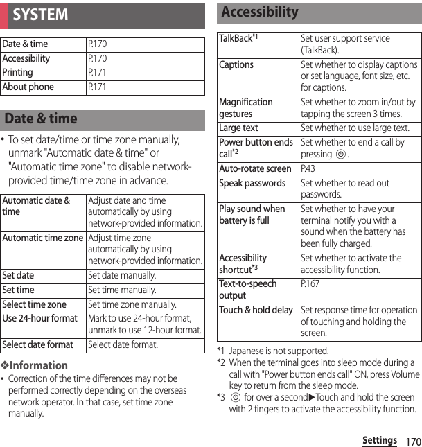 170Settings･To set date/time or time zone manually, unmark &quot;Automatic date &amp; time&quot; or &quot;Automatic time zone&quot; to disable network-provided time/time zone in advance.❖Information･Correction of the time differences may not be performed correctly depending on the overseas network operator. In that case, set time zone manually.*1 Japanese is not supported.*2 When the terminal goes into sleep mode during a call with &quot;Power button ends call&quot; ON, press Volume key to return from the sleep mode.*3P for over a seconduTouch and hold the screen with 2 fingers to activate the accessibility function.SYSTEMDate &amp; timeP. 1 7 0AccessibilityP. 1 7 0PrintingP. 1 7 1About phoneP. 1 7 1Date &amp; timeAutomatic date &amp; timeAdjust date and time automatically by using network-provided information.Automatic time zoneAdjust time zone automatically by using network-provided information.Set dateSet date manually.Set timeSet time manually.Select time zoneSet time zone manually.Use 24-hour formatMark to use 24-hour format, unmark to use 12-hour format.Select date formatSelect date format.AccessibilityTalkBack*1Set user support service (TalkBack).CaptionsSet whether to display captions or set language, font size, etc. for captions.Magnification gesturesSet whether to zoom in/out by tapping the screen 3 times.Large textSet whether to use large text.Power button ends call*2Set whether to end a call by pressing P.Auto-rotate screenP. 4 3Speak passwordsSet whether to read out passwords.Play sound when battery is fullSet whether to have your terminal notify you with a sound when the battery has been fully charged.Accessibility shortcut*3Set whether to activate the accessibility function.Text-to-speech outputP. 1 6 7Touch &amp; hold delaySet response time for operation of touching and holding the screen.