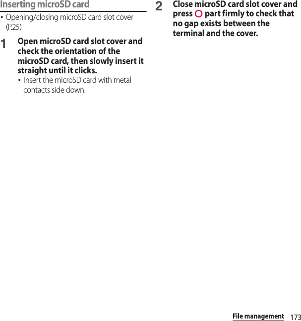 173File managementInserting microSD card･Opening/closing microSD card slot cover (P.25)1Open microSD card slot cover and check the orientation of the microSD card, then slowly insert it straight until it clicks.･Insert the microSD card with metal contacts side down.2Close microSD card slot cover and press   part firmly to check that no gap exists between the terminal and the cover.