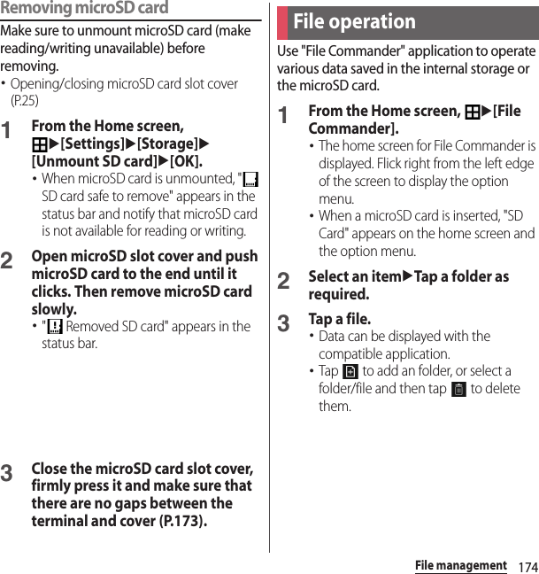 174File managementRemoving microSD cardMake sure to unmount microSD card (make reading/writing unavailable) before removing.･Opening/closing microSD card slot cover (P.25)1From the Home screen, u[Settings]u[Storage]u[Unmount SD card]u[OK].･When microSD card is unmounted, &quot;  SD card safe to remove&quot; appears in the status bar and notify that microSD card is not available for reading or writing.2Open microSD slot cover and push microSD card to the end until it clicks. Then remove microSD card slowly.･&quot;  Removed SD card&quot; appears in the status bar.3Close the microSD card slot cover, firmly press it and make sure that there are no gaps between the terminal and cover (P.173).Use &quot;File Commander&quot; application to operate various data saved in the internal storage or the microSD card.1From the Home screen, u[File Commander].･The home screen for File Commander is displayed. Flick right from the left edge of the screen to display the option menu.･When a microSD card is inserted, &quot;SD Card&quot; appears on the home screen and the option menu.2Select an itemuTap a folder as required.3Tap a file.･Data can be displayed with the compatible application.･Tap   to add an folder, or select a folder/file and then tap   to delete them.File operation