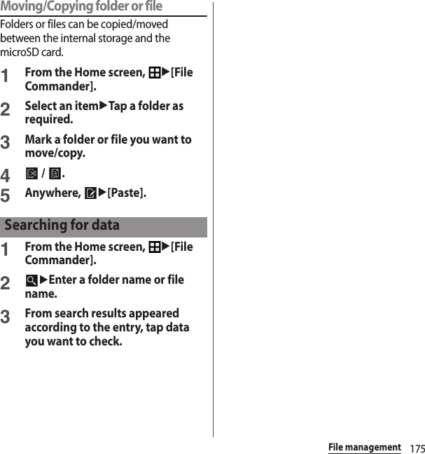 175File managementMoving/Copying folder or fileFolders or files can be copied/moved between the internal storage and the microSD card.1From the Home screen, u[File Commander].2Select an itemuTap a folder as required.3Mark a folder or file you want to move/copy.4 /  .5Anywhere, u[Paste].1From the Home screen, u[File Commander].2uEnter a folder name or file name.3From search results appeared according to the entry, tap data you want to check.Searching for data