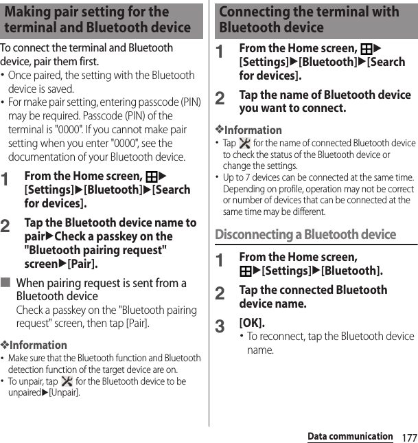 177Data communicationTo connect the terminal and Bluetooth device, pair them first.･Once paired, the setting with the Bluetooth device is saved.･For make pair setting, entering passcode (PIN) may be required. Passcode (PIN) of the terminal is &quot;0000&quot;. If you cannot make pair setting when you enter &quot;0000&quot;, see the documentation of your Bluetooth device.1From the Home screen, u[Settings]u[Bluetooth]u[Search for devices].2Tap the Bluetooth device name to pairuCheck a passkey on the &quot;Bluetooth pairing request&quot; screenu[Pair].■ When pairing request is sent from a Bluetooth deviceCheck a passkey on the &quot;Bluetooth pairing request&quot; screen, then tap [Pair].❖Information･Make sure that the Bluetooth function and Bluetooth detection function of the target device are on.･To unpair, tap   for the Bluetooth device to be unpairedu[Unpair].1From the Home screen, u[Settings]u[Bluetooth]u[Search for devices].2Tap the name of Bluetooth device you want to connect.❖Information･Tap   for the name of connected Bluetooth device to check the status of the Bluetooth device or change the settings.･Up to 7 devices can be connected at the same time. Depending on profile, operation may not be correct or number of devices that can be connected at the same time may be different.Disconnecting a Bluetooth device1From the Home screen, u[Settings]u[Bluetooth].2Tap the connected Bluetooth device name.3[OK].･To reconnect, tap the Bluetooth device name.Making pair setting for the terminal and Bluetooth deviceConnecting the terminal with Bluetooth device