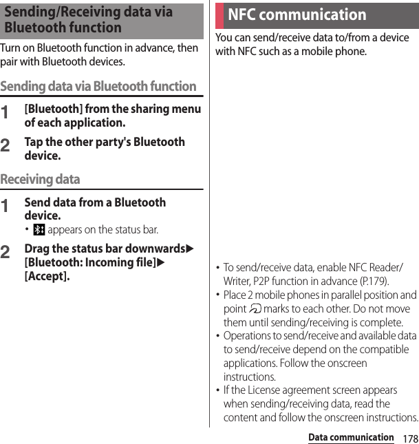 178Data communicationTurn on Bluetooth function in advance, then pair with Bluetooth devices.Sending data via Bluetooth function1[Bluetooth] from the sharing menu of each application.2Tap the other party&apos;s Bluetooth device.Receiving data1Send data from a Bluetooth device.･ appears on the status bar.2Drag the status bar downwardsu[Bluetooth: Incoming file]u[Accept].You can send/receive data to/from a device with NFC such as a mobile phone.･To send/receive data, enable NFC Reader/Writer, P2P function in advance (P.179).･Place 2 mobile phones in parallel position and point   marks to each other. Do not move them until sending/receiving is complete.･Operations to send/receive and available data to send/receive depend on the compatible applications. Follow the onscreen instructions.･If the License agreement screen appears when sending/receiving data, read the content and follow the onscreen instructions.Sending/Receiving data via Bluetooth functionNFC communication