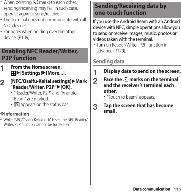 179Data communication･When pointing   marks to each other, sending/receiving may fail. In such case, operate again to send/receive.･The terminal does not communicate with all NFC devices.･For notes when holding over the other device, (P.109).1From the Home screen, u[Settings]u[More...].2[NFC/Osaifu-Keitai settings]uMark &quot;Reader/Writer, P2P&quot;u[OK].･&quot;Reader/Writer, P2P&quot; and &quot;Android Beam&quot; are marked.･ appears on the status bar.❖Information･While &quot;NFC/Osaifu-Keitai lock&quot; is set, the NFC Reader/Writer, P2P function cannot be turned on.If you use the Android Beam with an Android device with NFC, simple operations allow you to send or receive images, music, photos or videos taken with the terminal.･Turn on Reader/Writer, P2P function in advance (P.179).Sending data1Display data to send on the screen.2Face the   marks on the terminal and the receiver’s terminal each other.･&quot;Touch to beam&quot; appears.3Tap the screen that has become small.Enabling NFC Reader/Writer, P2P functionSending/Receiving data by one-touch function