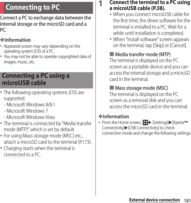 181External device connectionExternal device connectionConnect a PC to exchange data between the internal storage or the microSD card and a PC.❖Information･Appeared screen may vary depending on the operating system (OS) of a PC.･You may not be able to operate copyrighted data of images, music, etc.･The following operating systems (OS) are supported.- Microsoft Windows 8/8.1- Microsoft Windows 7- Microsoft Windows Vista･The terminal is connected by &quot;Media transfer mode (MTP)&quot; which is set by default.･For using Mass storage mode (MSC) etc., attach a microSD card to the terminal (P.173).･Charging starts when the terminal is connected to a PC.1Connect the terminal to a PC using a microUSB cable (P.38).･When you connect microUSB cable for the first time, the driver software for the terminal is installed to a PC. Wait for a while until installation is completed.･When &quot;Install software&quot; screen appears on the terminal, tap [Skip] or [Cancel].■Media transfer mode (MTP)The terminal is displayed on the PC screen as a portable device and you can access the internal storage and a microSD card in the terminal.■Mass storage mode (MSC)The terminal is displayed on the PC screen as a removal disk and you can access the microSD card in the terminal.❖Information･From the Home screen, u [Settings]u[Xperia™ Connectivity]u[USB Connectivity] to check connection mode and change the following settings.Connecting to PCConnecting a PC using a microUSB cable
