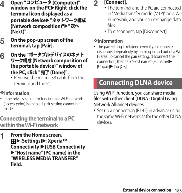 183External device connection4Open &quot;コンピュータ (Computer)&quot; window on the PCuRight-click the terminal icon displayed as a portable deviceu&quot;ネットワーク構成 (Network composition)&quot;u&quot;次へ (Next)&quot;.5On the pop-up screen of the terminal, tap [Pair].6On the &quot;ポータブルデバイスのネットワーク構成 (Network composition of the portable device)&quot; window of the PC, click &quot;完了 (Done)&quot;.･Remove the microUSB cable from the terminal and the PC.❖Information･If the privacy separator function for Wi-Fi network (access point) is enabled, pair setting cannot be made.Connecting the terminal to a PC within the Wi-Fi network1From the Home screen, u[Settings]u[Xperia™ Connectivity]u[USB Connectivity]u&quot;Host name&quot; (PC name) in the &quot;WIRELESS MEDIA TRANSFER&quot; field.2[Connect].･The terminal and the PC are connected in &quot;Media transfer mode (MTP)&quot; on a Wi-Fi network, and you can exchange data files.･To disconnect, tap [Disconnect].❖Information･The pair setting is retained even if you connect/disconnect repeatedly by coming in and out of a Wi-Fi area. To cancel the pair setting, disconnect the connection, then tap &quot;Host name&quot; (PC name)u[Unpair]uTap [OK].Using Wi-Fi function, you can share media files with other client (DLNA : Digital Living Network Alliance) devices.･Set up a connection (P.145) in advance using the same Wi-Fi network as for the other DLNA devices.Connecting DLNA device