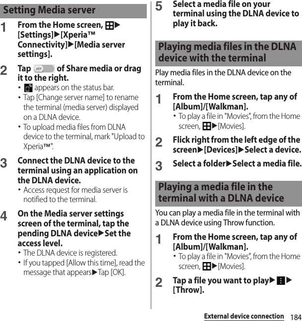 184External device connection1From the Home screen, u[Settings]u[Xperia™ Connectivity]u[Media server settings].2Tap   of Share media or drag it to the right.･ appears on the status bar.･Tap [Change server name] to rename the terminal (media server) displayed on a DLNA device.･To upload media files from DLNA device to the terminal, mark &quot;Upload to Xperia™&quot;.3Connect the DLNA device to the terminal using an application on the DLNA device.･Access request for media server is notified to the terminal.4On the Media server settings screen of the terminal, tap the pending DLNA deviceuSet the access level.･The DLNA device is registered.･If you tapped [Allow this time], read the message that appearsuTap [OK].5Select a media file on your terminal using the DLNA device to play it back.Play media files in the DLNA device on the terminal.1From the Home screen, tap any of [Album]/[Walkman].･To play a file in &quot;Movies&quot;, from the Home screen, u[Movies].2Flick right from the left edge of the screenu[Devices]uSelect a device.3Select a folderuSelect a media file.You can play a media file in the terminal with a DLNA device using Throw function.1From the Home screen, tap any of [Album]/[Walkman].･To play a file in &quot;Movies&quot;, from the Home screen, u[Movies].2Tap a file you want to playuu[Throw].Setting Media serverPlaying media files in the DLNA device with the terminalPlaying a media file in the terminal with a DLNA device