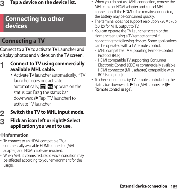 185External device connection3Tap a device on the device list.Connect to a TV to activate TV Launcher and display photos and videos on the TV screen.1Connect to TV using commercially available MHL cable.･Activate TV launcher automatically. If TV launcher does not activate automatically,  ,   appears on the status bar. Drag the status bar downwardsuTap [TV launcher] to activate TV launcher.2Switch the TV to MHL input mode.3Flick an icon left or rightuSelect application you want to use.❖Information･To connect to an HDMI compatible TV, a commercially available HDMI connector (MHL adapter) and HDMI cable are required.･When MHL is connected, radio wave condition may be affected according to your environment for the usage.･When you do not use MHL connection, remove the MHL cable or HDMI adapter and cancel MHL connection. If the HDMI cable remains connected, the battery may be consumed quickly.･The terminal does not support resolution 720u576p (50Hz) for MHL output to TV.･You can operate the TV Launcher screen or the Home screen using a TV remote control if connecting the following devices. Some applications can be operated with a TV remote control.- MHL compatible TV supporting Remote Control Protocol (RCP)- HDMI compatible TV supporting Consumer Electronic Control (CEC) (a commercially available HDMI connector (MHL adapter) compatible with RCP is required)･To check operations by TV remote control, drag the status bar downwards uTap [MHL connected]u[Remote control usage].Connecting to other devicesConnecting a TV