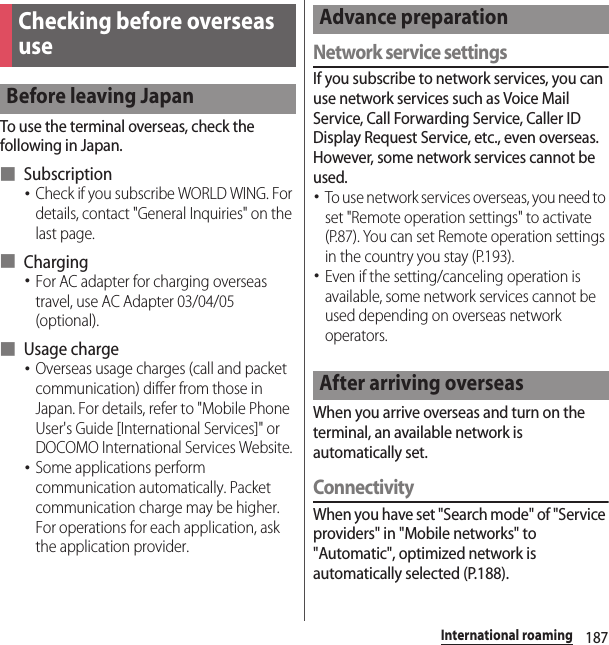 187International roamingTo use the terminal overseas, check the following in Japan.■ Subscription･Check if you subscribe WORLD WING. For details, contact &quot;General Inquiries&quot; on the last page.■ Charging･For AC adapter for charging overseas travel, use AC Adapter 03/04/05 (optional).■ Usage charge･Overseas usage charges (call and packet communication) differ from those in Japan. For details, refer to &quot;Mobile Phone User&apos;s Guide [International Services]&quot; or DOCOMO International Services Website.･Some applications perform communication automatically. Packet communication charge may be higher. For operations for each application, ask the application provider.Network service settingsIf you subscribe to network services, you can use network services such as Voice Mail Service, Call Forwarding Service, Caller ID Display Request Service, etc., even overseas. However, some network services cannot be used.･To use network services overseas, you need to set &quot;Remote operation settings&quot; to activate (P.87). You can set Remote operation settings in the country you stay (P.193).･Even if the setting/canceling operation is available, some network services cannot be used depending on overseas network operators.When you arrive overseas and turn on the terminal, an available network is automatically set.ConnectivityWhen you have set &quot;Search mode&quot; of &quot;Service providers&quot; in &quot;Mobile networks&quot; to &quot;Automatic&quot;, optimized network is automatically selected (P.188).Checking before overseas useBefore leaving JapanAdvance preparationAfter arriving overseas
