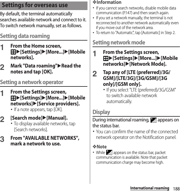 188International roamingBy default, the terminal automatically searches available network and connect to it. To switch network manually, set as follows.Setting data roaming1From the Home screen, u[Settings]u[More...]u[Mobile networks].2Mark &quot;Data roaming&quot;uRead the notes and tap [OK].Setting a network operator1From the Settings screen, u[Settings]u[More...]u[Mobile networks]u[Service providers].･If a note appears, tap [OK].2[Search mode]u[Manual].･To display available networks, tap [Search networks].3From &quot;AVAILABLE NETWORKS&quot;, mark a network to use.❖Information･If you cannot search networks, disable mobile data communication (P.147) and then search again.･If you set a network manually, the terminal is not reconnected to another network automatically even if you move out of the network area.･To return to &quot;Automatic&quot;, tap [Automatic] in Step 2.Setting network mode1From the Settings screen, u[Settings]u[More...]u[Mobile networks]u[Network Mode].2Tap any of [LTE (preferred)/3G/GSM]/[LTE/3G]/[3G/GSM]/[3G only]/[GSM only].･If you select &quot;LTE (preferred)/3G/GSM&quot; to switch available network automatically.DisplayDuring international roaming,   appears on the status bar.･You can confirm the name of the connected network operator on the Notification panel.❖Note･While   appears on the status bar, packet communication is available. Note that packet communication charge may become high.Settings for overseas use