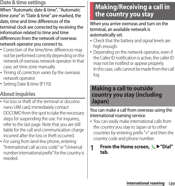 189International roamingDate &amp; time settingsWhen &quot;Automatic date &amp; time&quot;, &quot;Automatic time zone&quot; in &quot;Date &amp; time&quot; are marked, the date, time and time differences of the terminal clock are corrected by receiving the information related to time and time differences from the network of overseas network operator you connect to. ･Correction of the time/time differences may not be performed correctly depending on the network of overseas network operator. In that case, set time zone manually.･Timing of correction varies by the overseas network operator.･Setting Date &amp; time (P.170)About inquiries･For loss or theft of the terminal or docomo nano UIM card, immediately contact DOCOMO from the spot to take the necessary steps for suspending the use. For inquiries, refer to the last page. Note that you are still liable for the call and communication charge incurred after the loss or theft occurred.･For using from land-line phone, entering &quot;International call access code&quot; or &quot;Universal number international prefix&quot; for the country is needed.When you arrive overseas and turn on the terminal, an available network is automatically set.･Check that the battery and signal levels are high enough.･Depending on the network operator, even if the Caller ID notification is active, the caller ID may not be notified or appear properly.In this case, calls cannot be made from the call log.You can make a call from overseas using the international roaming service.･You can easily make international calls from the country you stay to Japan or to other countries by entering prefix &quot;+&quot; and then the country code and phone number.1From the Home screen, u&quot;Dial&quot; tab.Making/Receiving a call in the country you stayMaking a call to outside country you stay (including Japan)