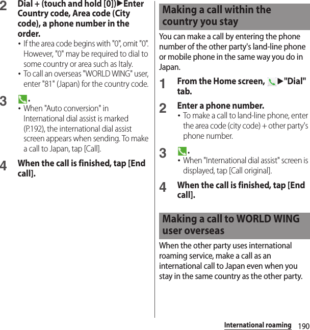 190International roaming2Dial + (touch and hold [0])uEnter Country code, Area code (City code), a phone number in the order.･If the area code begins with &quot;0&quot;, omit &quot;0&quot;. However, &quot;0&quot; may be required to dial to some country or area such as Italy.･To call an overseas &quot;WORLD WING&quot; user, enter &quot;81&quot; (Japan) for the country code.3.･When &quot;Auto conversion&quot; in International dial assist is marked (P.192), the international dial assist screen appears when sending. To make a call to Japan, tap [Call].4When the call is finished, tap [End call].You can make a call by entering the phone number of the other party&apos;s land-line phone or mobile phone in the same way you do in Japan.1From the Home screen, u&quot;Dial&quot; tab.2Enter a phone number.･To make a call to land-line phone, enter the area code (city code) + other party&apos;s phone number.3.･When &quot;International dial assist&quot; screen is displayed, tap [Call original].4When the call is finished, tap [End call].When the other party uses international roaming service, make a call as an international call to Japan even when you stay in the same country as the other party.Making a call within the country you stayMaking a call to WORLD WING user overseas