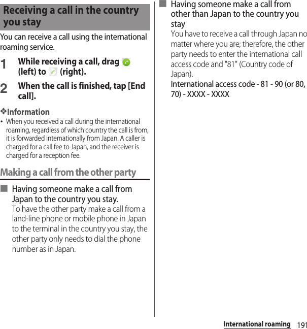 191International roamingYou can receive a call using the international roaming service.1While receiving a call, drag   (left) to   (right).2When the call is finished, tap [End call].❖Information･When you received a call during the international roaming, regardless of which country the call is from, it is forwarded internationally from Japan. A caller is charged for a call fee to Japan, and the receiver is charged for a reception fee.Making a call from the other party■ Having someone make a call from Japan to the country you stay.To have the other party make a call from a land-line phone or mobile phone in Japan to the terminal in the country you stay, the other party only needs to dial the phone number as in Japan.■ Having someone make a call from other than Japan to the country you stayYou have to receive a call through Japan no matter where you are; therefore, the other party needs to enter the international call access code and &quot;81&quot; (Country code of Japan).International access code - 81 - 90 (or 80, 70) - XXXX - XXXXReceiving a call in the country you stay