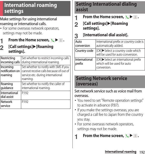 192International roamingMake settings for using international roaming or international calls.･For some overseas network operators, settings may not be made.1From the Home screen, u.2[Call settings]u[Roaming settings].1From the Home screen, u.2[Call settings]u[Roaming settings].3[International dial assist].Set network service such as voice mail from overseas.･You need to set &quot;Remote operation settings&quot; to activate in advance (P.87).･If you make the settings overseas, you are charged a call fee to Japan from the country you stay.･For some overseas network operators, settings may not be made.1From the Home screen, u.International roaming settingsRestricting incoming callsSet whether to restrict incoming calls during international roaming.Incoming notification on roamingSet whether to notify with SMS if you cannot receive calls because of out of service etc. during international roaming.Roaming guidanceSet whether to notify the caller of international roaming.International dial assistP. 1 9 2Network serviceP. 1 9 2Setting International dialing assistAuto conversionInternational prefix or country code is automatically added.Country code[OK]uSelect a country code which will be used for auto conversion.International prefix[OK]uSelect an international prefix which will be used for auto conversion.Setting Network service (overseas)