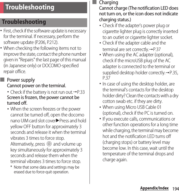 194Appendix/IndexAppendix/Index･First, check if the software update is necessary for the terminal. If necessary, perform the software update (P.206, P.212).･When checking the following items not to improve the state, contact the phone number given in &quot;Repairs&quot; the last page of this manual (in Japanese only) or DOCOMO-specified repair office.■ Power supplyCannot power on the terminal.･Check if the battery is not run out.→P.33Screen is frozen, the power cannot be turned off.･When the screen freezes or the power cannot be turned off, open the docomo nano UIM card slot coveruPress and hold yellow OFF button for approximately 3 seconds and release it when the terminal vibrates 3 times to force stop. Alternatively, press P and volume up key simultaneously for approximately 3 seconds and release them when the terminal vibrates 3 times to force stop.* Note that some data and settings may be erased due to force-quit operation.■ ChargingCannot charge (The notification LED does not turn on, or the icon does not indicate charging status.)･Check if the adapter&apos;s power plug or cigarette lighter plug is correctly inserted to an outlet or cigarette lighter socket.･Check if the adapter cable and the terminal are set correctly.→P.37･When using the AC adapter (optional), check if the microUSB plug of the AC adapter is connected to the terminal or supplied desktop holder correctly.→P.35, P.37･In case of using the desktop holder, are the terminal&apos;s contacts for the desktop holder dirty? Clean the contacts with a dry cotton swab etc. if they are dirty.･When using Micro USB Cable 01 (optional), check if the PC is turned on.･If you execute calls, communications or other function operations for a long time while charging, the terminal may become hot and the notification LED turns off (charging stops) or battery level may become low. In this case, wait until the temperature of the terminal drops and charge again.TroubleshootingTroubleshooting