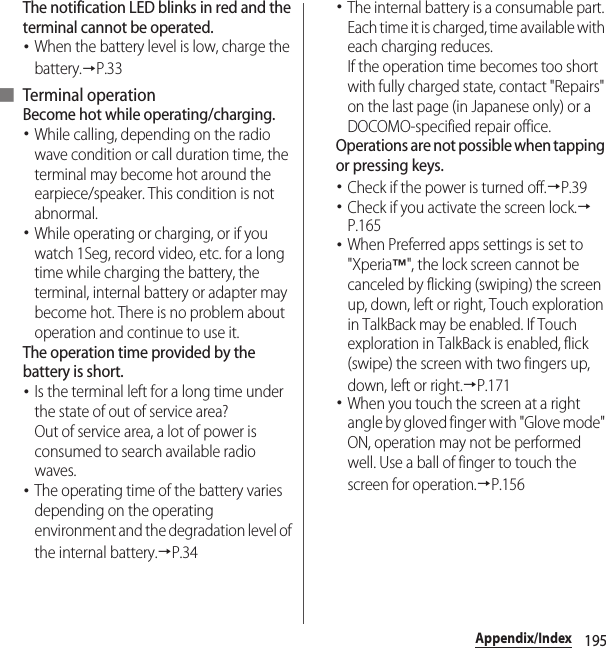 195Appendix/IndexThe notification LED blinks in red and the terminal cannot be operated.･When the battery level is low, charge the battery.→P.33■ Terminal operationBecome hot while operating/charging.･While calling, depending on the radio wave condition or call duration time, the terminal may become hot around the earpiece/speaker. This condition is not abnormal.･While operating or charging, or if you watch 1Seg, record video, etc. for a long time while charging the battery, the terminal, internal battery or adapter may become hot. There is no problem about operation and continue to use it.The operation time provided by the battery is short.･Is the terminal left for a long time under the state of out of service area?Out of service area, a lot of power is consumed to search available radio waves.･The operating time of the battery varies depending on the operating environment and the degradation level of the internal battery.→P.34･The internal battery is a consumable part. Each time it is charged, time available with each charging reduces.If the operation time becomes too short with fully charged state, contact &quot;Repairs&quot; on the last page (in Japanese only) or a DOCOMO-specified repair office.Operations are not possible when tapping or pressing keys.･Check if the power is turned off.→P.39･Check if you activate the screen lock.→P.165･When Preferred apps settings is set to &quot;Xperia™&quot;, the lock screen cannot be canceled by flicking (swiping) the screen up, down, left or right, Touch exploration in TalkBack may be enabled. If Touch exploration in TalkBack is enabled, flick (swipe) the screen with two fingers up, down, left or right.→P.171･When you touch the screen at a right angle by gloved finger with &quot;Glove mode&quot; ON, operation may not be performed well. Use a ball of finger to touch the screen for operation.→P.156