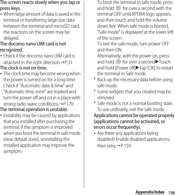 196Appendix/IndexThe screen reacts slowly when you tap or press keys.･When large amount of data is saved in the terminal or transferring large-size data between the terminal and microSD card, the reactions on the screen may be delayed.The docomo nano UIM card is not recognized.･Check if the docomo nano UIM card is attached in the right direction.→P.31The clock is not on time.･The clock time may become wrong when the power is turned on for a long time. Check if &quot;Automatic date &amp; time&quot; and &quot;Automatic time zone&quot; are marked and turn the power off and on in a place with strong radio wave conditions.→P.170The terminal operation is unstable.･Instability may be caused by applications that you installed after purchasing the terminal. If the symptom is improved when you boot the terminal in safe mode (near default state), uninstalling the installed application may improve the symptom.To boot the terminal in safe mode, press and hold P for over a second with the terminal OFF until XPERIA logo appears, and then touch and hold the volume down key. When safe mode is booted, &quot;Safe mode&quot; is displayed at the lower left of the screen.To exit the safe mode, turn power OFF and then ON.Alternatively, with the power on, press and hold P for over a seconduTouch and hold [Power off]uTap [OK] to restart the terminal in Safe mode.* Back up the necessary data before using safe mode.* Some widgets that you created may be removed.* Safe mode is not a normal booting state. To use ordinarily, exit the safe mode.Applications cannot be operated properly (applications cannot be activated, or errors occur frequently).･Are there any applications being disabled? Enable disabled applications, then retry.→P.159