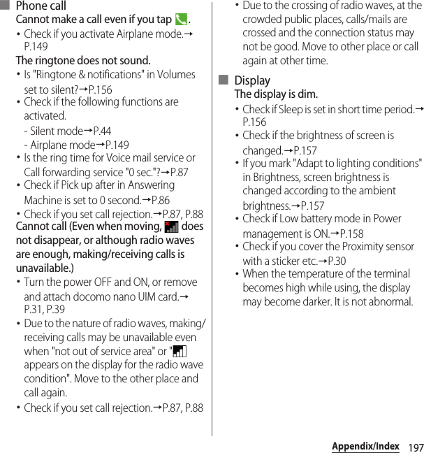 197Appendix/Index■ Phone callCannot make a call even if you tap  .･Check if you activate Airplane mode.→P.149The ringtone does not sound.･Is &quot;Ringtone &amp; notifications&quot; in Volumes set to silent?→P.156･Check if the following functions are activated.-Silent mode→P.44-Airplane mode→P.149･Is the ring time for Voice mail service or Call forwarding service &quot;0 sec.&quot;?→P.87･Check if Pick up after in Answering Machine is set to 0 second.→P.86･Check if you set call rejection.→P.87, P.88Cannot call (Even when moving,   does not disappear, or although radio waves are enough, making/receiving calls is unavailable.)･Turn the power OFF and ON, or remove and attach docomo nano UIM card.→P.31, P.39･Due to the nature of radio waves, making/receiving calls may be unavailable even when &quot;not out of service area&quot; or &quot;  appears on the display for the radio wave condition&quot;. Move to the other place and call again.･Check if you set call rejection.→P.87, P.88･Due to the crossing of radio waves, at the crowded public places, calls/mails are crossed and the connection status may not be good. Move to other place or call again at other time.■ DisplayThe display is dim.･Check if Sleep is set in short time period.→P.156･Check if the brightness of screen is changed.→P.157･If you mark &quot;Adapt to lighting conditions&quot; in Brightness, screen brightness is changed according to the ambient brightness.→P.157･Check if Low battery mode in Power management is ON.→P.158･Check if you cover the Proximity sensor with a sticker etc.→P.30･When the temperature of the terminal becomes high while using, the display may become darker. It is not abnormal.