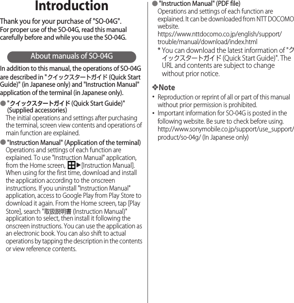 IntroductionThank you for your purchase of &quot;SO-04G&quot;.For proper use of the SO-04G, read this manual carefully before and while you use the SO-04G.About manuals of SO-04GIn addition to this manual, the operations of SO-04G are described in &quot;クイックスタートガイド (Quick Start Guide)&quot; (in Japanese only) and &quot;Instruction Manual&quot; application of the terminal (in Japanese only).●&quot;クイックスタートガイド (Quick Start Guide)&quot; (Supplied accessories)The initial operations and settings after purchasing the terminal, screen view contents and operations of main function are explained.●&quot;Instruction Manual&quot; (Application of the terminal)Operations and settings of each function are explained. To use &quot;Instruction Manual&quot; application, from the Home screen, u[Instruction Manual]. When using for the first time, download and install the application according to the onscreen instructions. If you uninstall &quot;Instruction Manual&quot; application, access to Google Play from Play Store to download it again. From the Home screen, tap [Play Store], search &quot;取扱説明書 (Instruction Manual)&quot; application to select, then install it following the onscreen instructions. You can use the application as an electronic book. You can also shift to actual operations by tapping the description in the contents or view reference contents.●&quot;Instruction Manual&quot; (PDF file)Operations and settings of each function are explained. It can be downloaded from NTT DOCOMO website.https://www.nttdocomo.co.jp/english/support/trouble/manual/download/index.html* You can download the latest information of &quot;クイックスタートガイド (Quick Start Guide)&quot;. The URL and contents are subject to change without prior notice.❖Note･Reproduction or reprint of all or part of this manual without prior permission is prohibited.･Important information for SO-04G is posted in the following website. Be sure to check before using.http://www.sonymobile.co.jp/support/use_support/product/so-04g/ (In Japanese only)