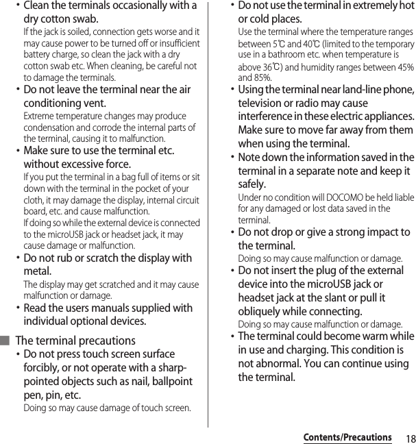 18Contents/Precautions･Clean the terminals occasionally with a dry cotton swab.If the jack is soiled, connection gets worse and it may cause power to be turned off or insufficient battery charge, so clean the jack with a dry cotton swab etc. When cleaning, be careful not to damage the terminals.･Do not leave the terminal near the air conditioning vent.Extreme temperature changes may produce condensation and corrode the internal parts of the terminal, causing it to malfunction.･Make sure to use the terminal etc. without excessive force.If you put the terminal in a bag full of items or sit down with the terminal in the pocket of your cloth, it may damage the display, internal circuit board, etc. and cause malfunction.If doing so while the external device is connected to the microUSB jack or headset jack, it may cause damage or malfunction.･Do not rub or scratch the display with metal.The display may get scratched and it may cause malfunction or damage.･Read the users manuals supplied with individual optional devices.■ The terminal precautions･Do not press touch screen surface forcibly, or not operate with a sharp-pointed objects such as nail, ballpoint pen, pin, etc.Doing so may cause damage of touch screen.･Do not use the terminal in extremely hot or cold places.Use the terminal where the temperature ranges between 5℃ and 40℃ (limited to the temporary use in a bathroom etc. when temperature is above 36℃) and humidity ranges between 45% and 85%.･Using the terminal near land-line phone, television or radio may cause interference in these electric appliances. Make sure to move far away from them when using the terminal.･Note down the information saved in the terminal in a separate note and keep it safely.Under no condition will DOCOMO be held liable for any damaged or lost data saved in the terminal.･Do not drop or give a strong impact to the terminal.Doing so may cause malfunction or damage.･Do not insert the plug of the external device into the microUSB jack or headset jack at the slant or pull it obliquely while connecting.Doing so may cause malfunction or damage.･The terminal could become warm while in use and charging. This condition is not abnormal. You can continue using the terminal.