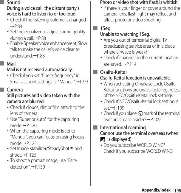 198Appendix/Index■ SoundDuring a voice call, the distant party&apos;s voice is hard to listen to or too loud.･Check if the listening volume is changed.→P.84･Set the equalizer to adjust sound quality during a call.→P.88･Enable Speaker voice enhancement, Slow talk to make the caller&apos;s voice clear to understand.→P.88■ MailMail is not received automatically.･Check if you set &quot;Check frequency&quot; in Email account settings to &quot;Manual&quot;.→P.99■ CameraStill pictures and video taken with the camera are blurred.･Check if clouds, dirt or film attach to the lens of camera.･Use &quot;Superior auto&quot; for the capturing mode.→P.120･When the capturing mode is set to &quot;Manual&quot;, you can focus on using Focus mode.→P.125･Set Image stabilizer/SteadyShot™ and shoot.→P.126･To shoot a portrait image, use &quot;Face detection&quot;.→P.130Photo or video shot with flash is whitish.･If there is your finger or cover around the camera lens, flash light may reflect and affect photo or video shooting.■ 1SegUnable to watching 1Seg.･Are you out of terrestrial digital TV broadcasting service area or in a place where airwave is weak?･Check if channels in the current location are saved.→P.114■ Osaifu-KeitaiOsaifu-Keitai function is unavailable.･When activating Omakase Lock, Osaifu-Keitai functions are unavailable regardless of the NFC/Osaifu-Keitai lock settings.･Check if NFC/Osaifu-Keitai lock setting is set.→P.109･Check if you place   mark of the terminal over an IC card reader?→P.109■ International roamingCannot use the terminal overseas (when  is displayed)･Do you subscribe WORLD WING?Check if you subscribe WORLD WING.