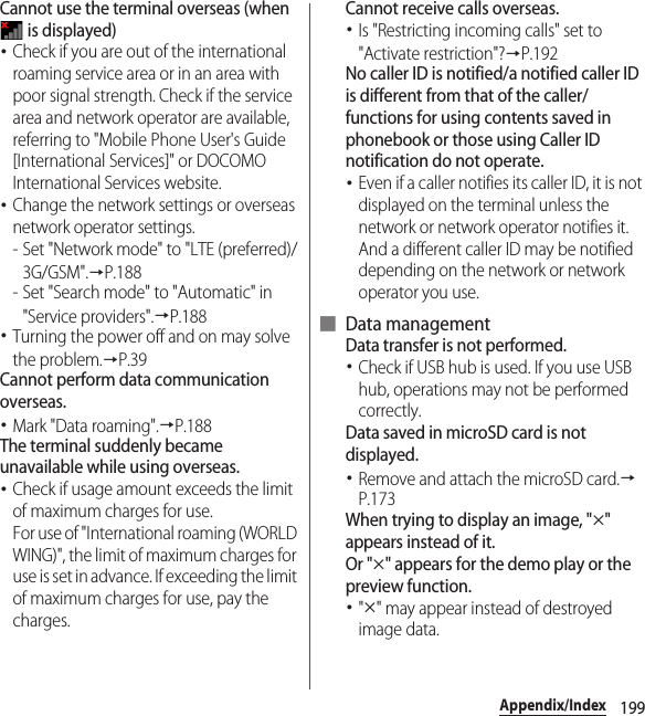 199Appendix/IndexCannot use the terminal overseas (when  is displayed)･Check if you are out of the international roaming service area or in an area with poor signal strength. Check if the service area and network operator are available, referring to &quot;Mobile Phone User&apos;s Guide [International Services]&quot; or DOCOMO International Services website.･Change the network settings or overseas network operator settings.- Set &quot;Network mode&quot; to &quot;LTE (preferred)/3G/GSM&quot;.→P.188- Set &quot;Search mode&quot; to &quot;Automatic&quot; in &quot;Service providers&quot;.→P.188･Turning the power off and on may solve the problem.→P.39Cannot perform data communication overseas.･Mark &quot;Data roaming&quot;.→P.188The terminal suddenly became unavailable while using overseas.･Check if usage amount exceeds the limit of maximum charges for use.For use of &quot;International roaming (WORLD WING)&quot;, the limit of maximum charges for use is set in advance. If exceeding the limit of maximum charges for use, pay the charges.Cannot receive calls overseas.･Is &quot;Restricting incoming calls&quot; set to &quot;Activate restriction&quot;?→P.192No caller ID is notified/a notified caller ID is different from that of the caller/functions for using contents saved in phonebook or those using Caller ID notification do not operate.･Even if a caller notifies its caller ID, it is not displayed on the terminal unless the network or network operator notifies it. And a different caller ID may be notified depending on the network or network operator you use.■ Data managementData transfer is not performed.･Check if USB hub is used. If you use USB hub, operations may not be performed correctly.Data saved in microSD card is not displayed.･Remove and attach the microSD card.→P.173When trying to display an image, &quot;u&quot; appears instead of it.Or &quot;u&quot; appears for the demo play or the preview function.･&quot;u&quot; may appear instead of destroyed image data.