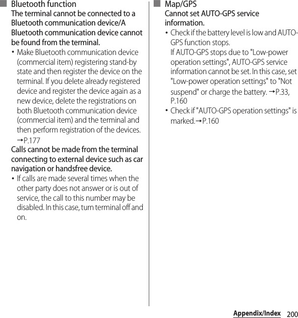 200Appendix/Index■ Bluetooth functionThe terminal cannot be connected to a Bluetooth communication device/A Bluetooth communication device cannot be found from the terminal.･Make Bluetooth communication device (commercial item) registering stand-by state and then register the device on the terminal. If you delete already registered device and register the device again as a new device, delete the registrations on both Bluetooth communication device (commercial item) and the terminal and then perform registration of the devices.→P.177Calls cannot be made from the terminal connecting to external device such as car navigation or handsfree device.･If calls are made several times when the other party does not answer or is out of service, the call to this number may be disabled. In this case, turn terminal off and on.■ Map/GPSCannot set AUTO-GPS service information.･Check if the battery level is low and AUTO-GPS function stops.If AUTO-GPS stops due to &quot;Low-power operation settings&quot;, AUTO-GPS service information cannot be set. In this case, set &quot;Low-power operation settings&quot; to &quot;Not suspend&quot; or charge the battery. →P.33, P.160･Check if &quot;AUTO-GPS operation settings&quot; is marked.→P.160