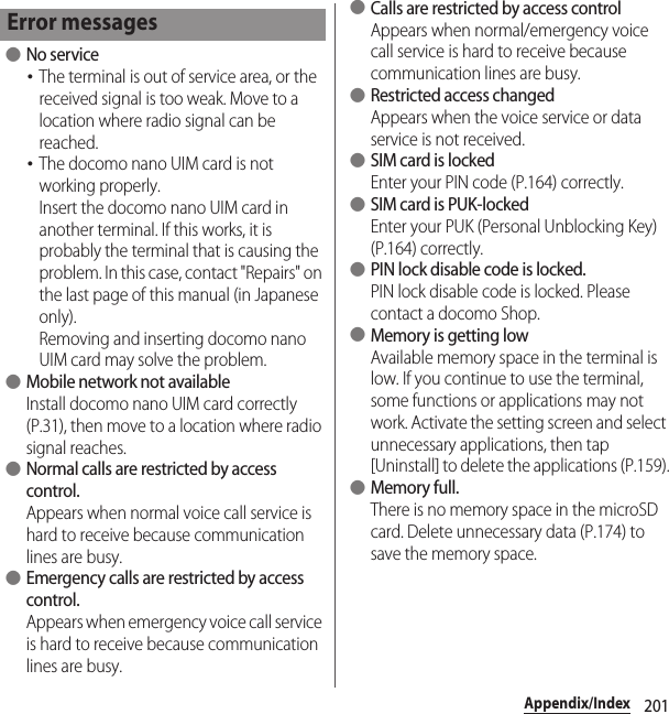 201Appendix/Index ●No service･The terminal is out of service area, or the received signal is too weak. Move to a location where radio signal can be reached.･The docomo nano UIM card is not working properly.Insert the docomo nano UIM card in another terminal. If this works, it is probably the terminal that is causing the problem. In this case, contact &quot;Repairs&quot; on the last page of this manual (in Japanese only).Removing and inserting docomo nano UIM card may solve the problem. ●Mobile network not availableInstall docomo nano UIM card correctly (P.31), then move to a location where radio signal reaches. ●Normal calls are restricted by access control.Appears when normal voice call service is hard to receive because communication lines are busy. ●Emergency calls are restricted by access control.Appears when emergency voice call service is hard to receive because communication lines are busy. ●Calls are restricted by access controlAppears when normal/emergency voice call service is hard to receive because communication lines are busy. ●Restricted access changedAppears when the voice service or data service is not received. ●SIM card is lockedEnter your PIN code (P.164) correctly. ●SIM card is PUK-lockedEnter your PUK (Personal Unblocking Key) (P.164) correctly. ●PIN lock disable code is locked.PIN lock disable code is locked. Please contact a docomo Shop. ●Memory is getting lowAvailable memory space in the terminal is low. If you continue to use the terminal, some functions or applications may not work. Activate the setting screen and select unnecessary applications, then tap [Uninstall] to delete the applications (P.159). ●Memory full.There is no memory space in the microSD card. Delete unnecessary data (P.174) to save the memory space.Error messages