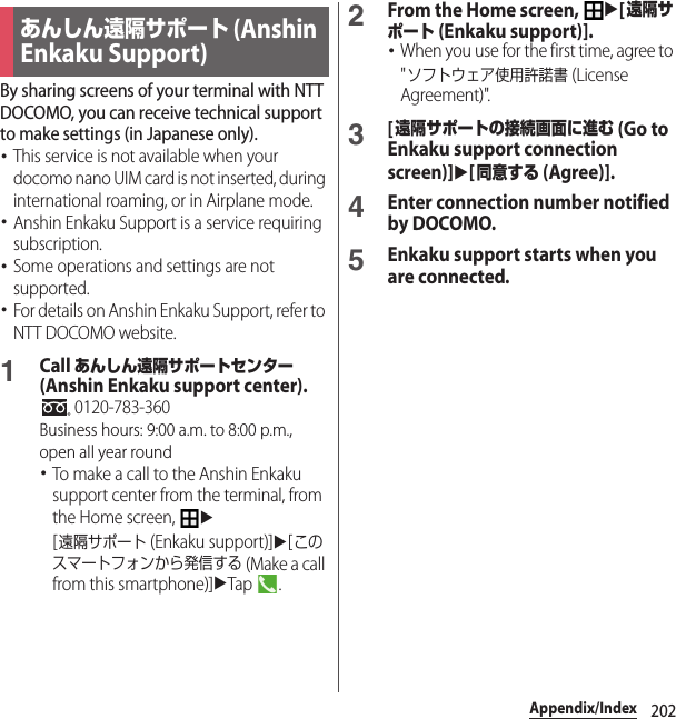 202Appendix/IndexBy sharing screens of your terminal with NTT DOCOMO, you can receive technical support to make settings (in Japanese only).･This service is not available when your docomo nano UIM card is not inserted, during international roaming, or in Airplane mode.･Anshin Enkaku Support is a service requiring subscription.･Some operations and settings are not supported.･For details on Anshin Enkaku Support, refer to NTT DOCOMO website.1Call あんしん遠隔サポートセンター (Anshin Enkaku support center). 0120-783-360Business hours: 9:00 a.m. to 8:00 p.m., open all year round･To make a call to the Anshin Enkaku support center from the terminal, from the Home screen, u[遠隔サポート (Enkaku support)]u[このスマートフォンから発信する (Make a call from this smartphone)]uTap .2From the Home screen, u[遠隔サポート (Enkaku support)].･When you use for the first time, agree to &quot;ソフトウェア使用許諾書 (License Agreement)&quot;.3[遠隔サポートの接続画面に進む (Go to Enkaku support connection screen)]u[同意する (Agree)].4Enter connection number notified by DOCOMO.5Enkaku support starts when you are connected.あんしん遠隔サポート (Anshin Enkaku Support)