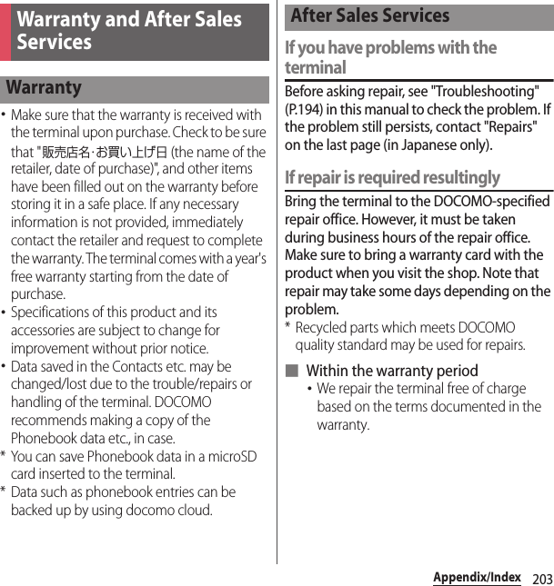 203Appendix/Index･Make sure that the warranty is received with the terminal upon purchase. Check to be sure that &quot;販売店名・お買い上げ日 (the name of the retailer, date of purchase)&quot;, and other items have been filled out on the warranty before storing it in a safe place. If any necessary information is not provided, immediately contact the retailer and request to complete the warranty. The terminal comes with a year&apos;s free warranty starting from the date of purchase.･Specifications of this product and its accessories are subject to change for improvement without prior notice.･Data saved in the Contacts etc. may be changed/lost due to the trouble/repairs or handling of the terminal. DOCOMO recommends making a copy of the Phonebook data etc., in case.* You can save Phonebook data in a microSD card inserted to the terminal.* Data such as phonebook entries can be backed up by using docomo cloud.If you have problems with the terminalBefore asking repair, see &quot;Troubleshooting&quot; (P.194) in this manual to check the problem. If the problem still persists, contact &quot;Repairs&quot; on the last page (in Japanese only).If repair is required resultinglyBring the terminal to the DOCOMO-specified repair office. However, it must be taken during business hours of the repair office. Make sure to bring a warranty card with the product when you visit the shop. Note that repair may take some days depending on the problem.* Recycled parts which meets DOCOMO quality standard may be used for repairs.■ Within the warranty period･We repair the terminal free of charge based on the terms documented in the warranty.Warranty and After Sales ServicesWarrantyAfter Sales Services