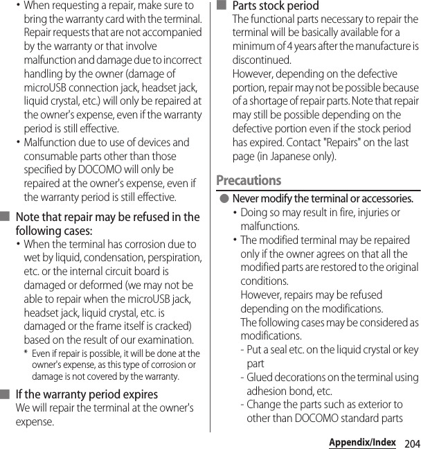 204Appendix/Index･When requesting a repair, make sure to bring the warranty card with the terminal. Repair requests that are not accompanied by the warranty or that involve malfunction and damage due to incorrect handling by the owner (damage of microUSB connection jack, headset jack, liquid crystal, etc.) will only be repaired at the owner&apos;s expense, even if the warranty period is still effective.･Malfunction due to use of devices and consumable parts other than those specified by DOCOMO will only be repaired at the owner&apos;s expense, even if the warranty period is still effective.■ Note that repair may be refused in the following cases:･When the terminal has corrosion due to wet by liquid, condensation, perspiration, etc. or the internal circuit board is damaged or deformed (we may not be able to repair when the microUSB jack, headset jack, liquid crystal, etc. is damaged or the frame itself is cracked) based on the result of our examination.* Even if repair is possible, it will be done at the owner&apos;s expense, as this type of corrosion or damage is not covered by the warranty.■ If the warranty period expiresWe will repair the terminal at the owner&apos;s expense.■ Parts stock periodThe functional parts necessary to repair the terminal will be basically available for a minimum of 4 years after the manufacture is discontinued.However, depending on the defective portion, repair may not be possible because of a shortage of repair parts. Note that repair may still be possible depending on the defective portion even if the stock period has expired. Contact &quot;Repairs&quot; on the last page (in Japanese only).Precautions ●Never modify the terminal or accessories.･Doing so may result in fire, injuries or malfunctions.･The modified terminal may be repaired only if the owner agrees on that all the modified parts are restored to the original conditions.However, repairs may be refused depending on the modifications.The following cases may be considered as modifications.- Put a seal etc. on the liquid crystal or key part- Glued decorations on the terminal using adhesion bond, etc.- Change the parts such as exterior to other than DOCOMO standard parts