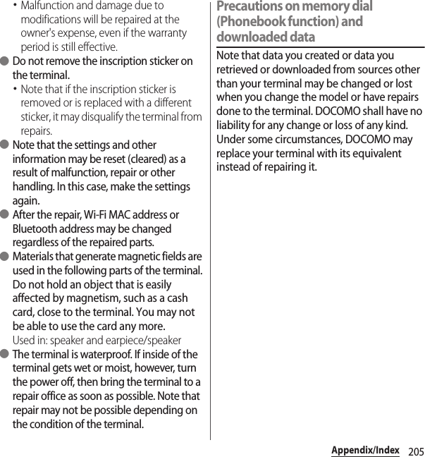 205Appendix/Index･Malfunction and damage due to modifications will be repaired at the owner&apos;s expense, even if the warranty period is still effective. ●Do not remove the inscription sticker on the terminal.･Note that if the inscription sticker is removed or is replaced with a different sticker, it may disqualify the terminal from repairs. ●Note that the settings and other information may be reset (cleared) as a result of malfunction, repair or other handling. In this case, make the settings again. ●After the repair, Wi-Fi MAC address or Bluetooth address may be changed regardless of the repaired parts. ●Materials that generate magnetic fields are used in the following parts of the terminal.Do not hold an object that is easily affected by magnetism, such as a cash card, close to the terminal. You may not be able to use the card any more.Used in: speaker and earpiece/speaker ●The terminal is waterproof. If inside of the terminal gets wet or moist, however, turn the power off, then bring the terminal to a repair office as soon as possible. Note that repair may not be possible depending on the condition of the terminal.Precautions on memory dial (Phonebook function) and downloaded dataNote that data you created or data you retrieved or downloaded from sources other than your terminal may be changed or lost when you change the model or have repairs done to the terminal. DOCOMO shall have no liability for any change or loss of any kind. Under some circumstances, DOCOMO may replace your terminal with its equivalent instead of repairing it.