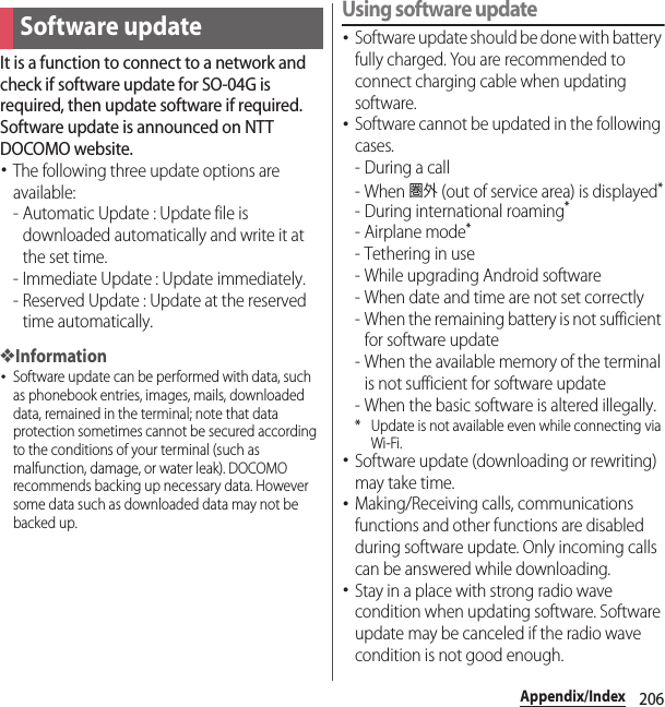 206Appendix/IndexIt is a function to connect to a network and check if software update for SO-04G is required, then update software if required. Software update is announced on NTT DOCOMO website.･The following three update options are available:- Automatic Update : Update file is downloaded automatically and write it at the set time.- Immediate Update : Update immediately.- Reserved Update : Update at the reserved time automatically.❖Information･Software update can be performed with data, such as phonebook entries, images, mails, downloaded data, remained in the terminal; note that data protection sometimes cannot be secured according to the conditions of your terminal (such as malfunction, damage, or water leak). DOCOMO recommends backing up necessary data. However some data such as downloaded data may not be backed up.Using software update･Software update should be done with battery fully charged. You are recommended to connect charging cable when updating software.･Software cannot be updated in the following cases.-During a call- When 圏外 (out of service area) is displayed*- During international roaming*-Airplane mode*- Tethering in use- While upgrading Android software- When date and time are not set correctly- When the remaining battery is not sufficient for software update- When the available memory of the terminal is not sufficient for software update- When the basic software is altered illegally.* Update is not available even while connecting via Wi-Fi.･Software update (downloading or rewriting) may take time.･Making/Receiving calls, communications functions and other functions are disabled during software update. Only incoming calls can be answered while downloading.･Stay in a place with strong radio wave condition when updating software. Software update may be canceled if the radio wave condition is not good enough.Software update