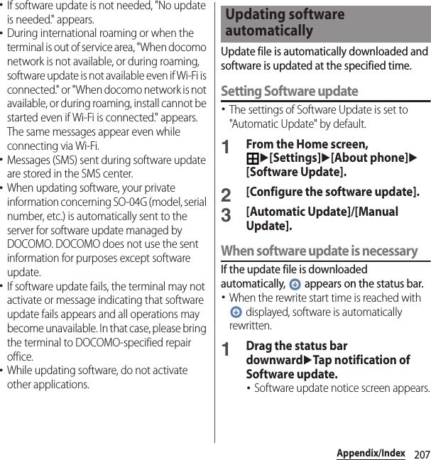 207Appendix/Index･If software update is not needed, &quot;No update is needed.&quot; appears.･During international roaming or when the terminal is out of service area, &quot;When docomo network is not available, or during roaming, software update is not available even if Wi-Fi is connected.&quot; or &quot;When docomo network is not available, or during roaming, install cannot be started even if Wi-Fi is connected.&quot; appears. The same messages appear even while connecting via Wi-Fi.･Messages (SMS) sent during software update are stored in the SMS center.･When updating software, your private information concerning SO-04G (model, serial number, etc.) is automatically sent to the server for software update managed by DOCOMO. DOCOMO does not use the sent information for purposes except software update.･If software update fails, the terminal may not activate or message indicating that software update fails appears and all operations may become unavailable. In that case, please bring the terminal to DOCOMO-specified repair office.･While updating software, do not activate other applications.Update file is automatically downloaded and software is updated at the specified time.Setting Software update･The settings of Software Update is set to &quot;Automatic Update&quot; by default.1From the Home screen, u[Settings]u[About phone]u[Software Update].2[Configure the software update].3[Automatic Update]/[Manual Update].When software update is necessaryIf the update file is downloaded automatically,   appears on the status bar.･When the rewrite start time is reached with  displayed, software is automatically rewritten.1Drag the status bar downwarduTap notification of Software update.･Software update notice screen appears.Updating software automatically