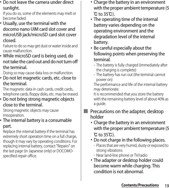 19Contents/Precautions･Do not leave the camera under direct sunlight.If you do so, some of the elements may melt or become faded.･Usually, use the terminal with the docomo nano UIM card slot cover and microUSB jack/microSD card slot cover closed.Failure to do so may get dust or water inside and cause malfunction.･While microSD card is being used, do not take the card out and do not turn off the terminal.Doing so may cause data loss or malfunction.･Do not let magnetic cards, etc. close to the terminal.The magnetic data in cash cards, credit cards, telephone cards, floppy disks, etc. may be erased.･Do not bring strong magnetic objects close to the terminal.Strong magnetic objects may cause misoperation.･The internal battery is a consumable part.Replace the internal battery if the terminal has extremely short operation time on a full charge, though it may vary by operating conditions. For replacing internal battery, contact &quot;Repairs&quot; on the last page (in Japanese only) or DOCOMO-specified repair office.･Charge the battery in an environment with the proper ambient temperature (5℃ to 35℃).･The operating time of the internal battery varies depending on the operating environment and the degradation level of the internal battery.･Be careful especially about the following points when preserving the terminal.- The battery is fully charged (immediately after the charging is complete)- The battery has run out (the terminal cannot power on)The performance and life of the internal battery may deteriorate.It is recommended that you store the battery with the remaining battery level of about 40% as a guide.■ Precautions on the adapter, desktop holder･Charge the battery in an environment with the proper ambient temperature (5℃ to 35℃).･Do not charge in the following places.- Places that are very humid, dusty or exposed to strong vibrations- Near land-line phone or TV/radio･The adapter or desktop holder could become warm while charging. This condition is not abnormal.