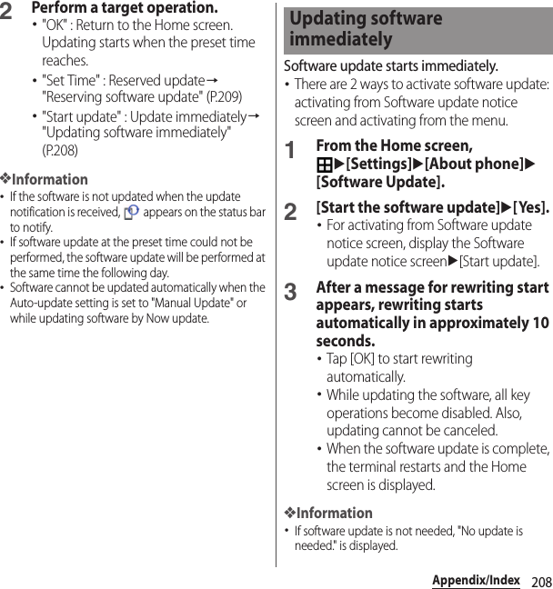 208Appendix/Index2Perform a target operation.･&quot;OK&quot; : Return to the Home screen. Updating starts when the preset time reaches.･&quot;Set Time&quot; : Reserved update→&quot;Reserving software update&quot; (P.209)･&quot;Start update&quot; : Update immediately→&quot;Updating software immediately&quot; (P.208)❖Information･If the software is not updated when the update notification is received,   appears on the status bar to notify.･If software update at the preset time could not be performed, the software update will be performed at the same time the following day.･Software cannot be updated automatically when the Auto-update setting is set to &quot;Manual Update&quot; or while updating software by Now update.Software update starts immediately.･There are 2 ways to activate software update: activating from Software update notice screen and activating from the menu.1From the Home screen, u[Settings]u[About phone]u[Software Update].2[Start the software update]u[Yes].･For activating from Software update notice screen, display the Software update notice screenu[Start update].3After a message for rewriting start appears, rewriting starts automatically in approximately 10 seconds.･Tap [OK] to start rewriting automatically.･While updating the software, all key operations become disabled. Also, updating cannot be canceled.･When the software update is complete, the terminal restarts and the Home screen is displayed.❖Information･If software update is not needed, &quot;No update is needed.&quot; is displayed.Updating software immediately