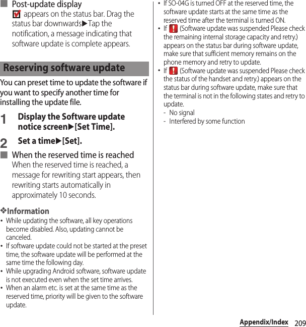 209Appendix/Index■ Post-update display appears on the status bar. Drag the status bar downwardsuTap the notification, a message indicating that software update is complete appears.You can preset time to update the software if you want to specify another time for installing the update file.1Display the Software update notice screenu[Set Time].2Set a timeu[Set].■ When the reserved time is reachedWhen the reserved time is reached, a message for rewriting start appears, then rewriting starts automatically in approximately 10 seconds.❖Information･While updating the software, all key operations become disabled. Also, updating cannot be canceled.･If software update could not be started at the preset time, the software update will be performed at the same time the following day.･While upgrading Android software, software update is not executed even when the set time arrives.･When an alarm etc. is set at the same time as the reserved time, priority will be given to the software update.･If SO-04G is turned OFF at the reserved time, the software update starts at the same time as the reserved time after the terminal is turned ON.･If   (Software update was suspended Please check the remaining internal storage capacity and retry.) appears on the status bar during software update, make sure that sufficient memory remains on the phone memory and retry to update.･If   (Software update was suspended Please check the status of the handset and retry.) appears on the status bar during software update, make sure that the terminal is not in the following states and retry to update.-No signal- Interfered by some functionReserving software update