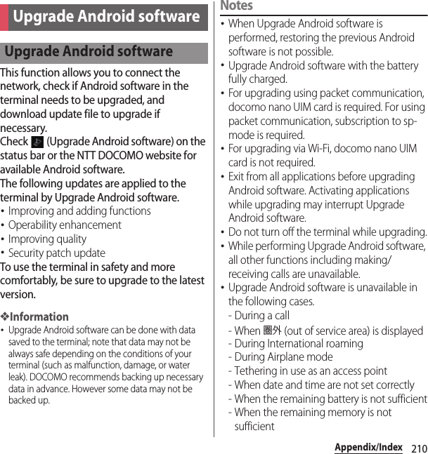 210Appendix/IndexThis function allows you to connect the network, check if Android software in the terminal needs to be upgraded, and download update file to upgrade if necessary.Check   (Upgrade Android software) on the status bar or the NTT DOCOMO website for available Android software.The following updates are applied to the terminal by Upgrade Android software.･Improving and adding functions･Operability enhancement･Improving quality･Security patch updateTo use the terminal in safety and more comfortably, be sure to upgrade to the latest version.❖Information･Upgrade Android software can be done with data saved to the terminal; note that data may not be always safe depending on the conditions of your terminal (such as malfunction, damage, or water leak). DOCOMO recommends backing up necessary data in advance. However some data may not be backed up.Notes･When Upgrade Android software is performed, restoring the previous Android software is not possible.･Upgrade Android software with the battery fully charged.･For upgrading using packet communication, docomo nano UIM card is required. For using packet communication, subscription to sp-mode is required.･For upgrading via Wi-Fi, docomo nano UIM card is not required.･Exit from all applications before upgrading Android software. Activating applications while upgrading may interrupt Upgrade Android software.･Do not turn off the terminal while upgrading.･While performing Upgrade Android software, all other functions including making/receiving calls are unavailable.･Upgrade Android software is unavailable in the following cases.-During a call- When 圏外 (out of service area) is displayed- During International roaming-During Airplane mode- Tethering in use as an access point- When date and time are not set correctly- When the remaining battery is not sufficient- When the remaining memory is not sufficientUpgrade Android softwareUpgrade Android software